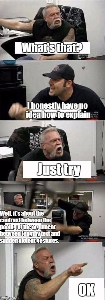American Chopper Argument Meme | What's that? I honestly have no idea how to explain; Just try; Well, it's about the contrast between the pacing of the argument between lengthy text and sudden violent gestures. OK | image tagged in american chopper argument | made w/ Imgflip meme maker