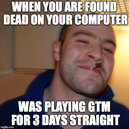 Good Guy Greg Meme | WHEN YOU ARE FOUND DEAD ON YOUR COMPUTER; WAS PLAYING GTM FOR 3 DAYS STRAIGHT | image tagged in memes,good guy greg | made w/ Imgflip meme maker