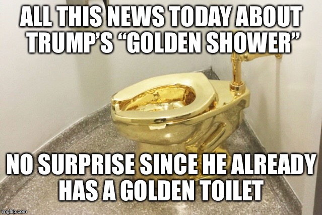 Stay Golden | ALL THIS NEWS TODAY ABOUT TRUMP’S “GOLDEN SHOWER”; NO SURPRISE SINCE HE ALREADY HAS A GOLDEN TOILET | image tagged in trump,golden showers | made w/ Imgflip meme maker