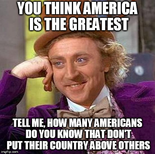 Creepy Condescending Wonka | YOU THINK AMERICA IS THE GREATEST; TELL ME, HOW MANY AMERICANS DO YOU KNOW THAT DON'T PUT THEIR COUNTRY ABOVE OTHERS | image tagged in memes,creepy condescending wonka,america,usa,united states,united states of america | made w/ Imgflip meme maker