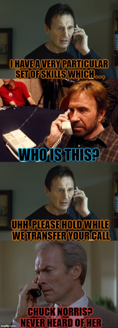 Liam < Chuck < Clint |  I HAVE A VERY PARTICULAR SET OF SKILLS WHICH . . . WHO IS THIS? UHH, PLEASE HOLD WHILE WE TRANSFER YOUR CALL; CHUCK NORRIS? NEVER HEARD OF HER | image tagged in taken,liam neeson,chuck norris,clint eastwood | made w/ Imgflip meme maker