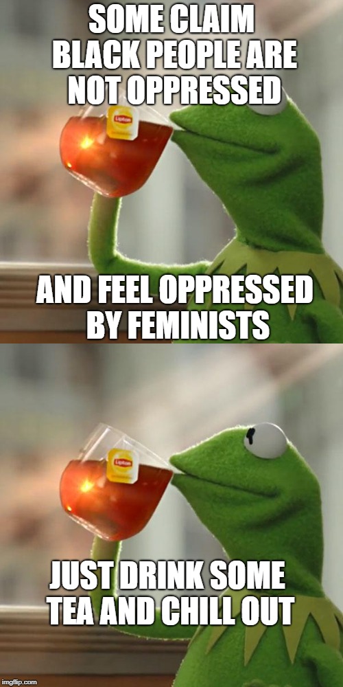 CHILL. THE. F. OUT. | SOME CLAIM BLACK PEOPLE ARE NOT OPPRESSED; AND FEEL OPPRESSED BY FEMINISTS; JUST DRINK SOME TEA AND CHILL OUT | image tagged in oppression | made w/ Imgflip meme maker