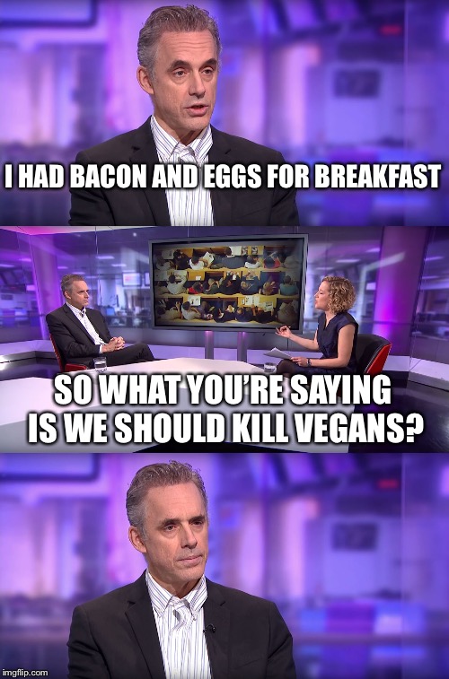 Jordan Peterson vs Feminist Interviewer | I HAD BACON AND EGGS FOR BREAKFAST; SO WHAT YOU’RE SAYING IS WE SHOULD KILL VEGANS? | image tagged in jordan peterson vs feminist interviewer | made w/ Imgflip meme maker