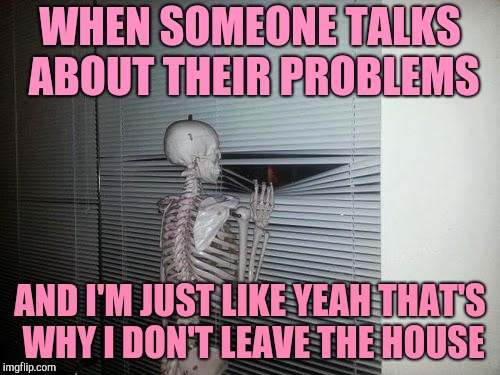 Social anxiety skeleton |  WHEN SOMEONE TALKS ABOUT THEIR PROBLEMS; AND I'M JUST LIKE YEAH THAT'S WHY I DON'T LEAVE THE HOUSE | image tagged in waiting skeleton | made w/ Imgflip meme maker