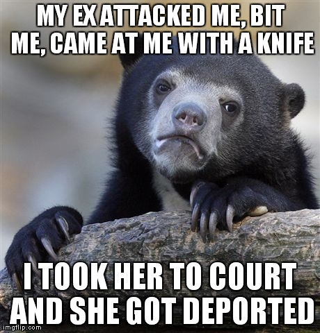 Confession Bear Meme | MY EX ATTACKED ME, BIT ME, CAME AT ME WITH A KNIFE I TOOK HER TO COURT AND SHE GOT DEPORTED | image tagged in memes,confession bear | made w/ Imgflip meme maker