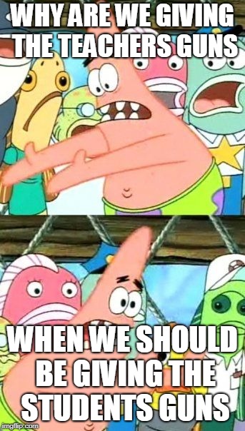 put it somwhere else patrik | WHY ARE WE GIVING THE TEACHERS GUNS; WHEN WE SHOULD BE GIVING THE STUDENTS GUNS | image tagged in memes,put it somewhere else patrick | made w/ Imgflip meme maker