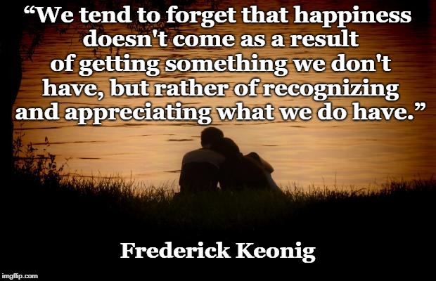 Love | “We tend to forget that happiness doesn't come as a result of getting something we don't have, but rather of recognizing and appreciating what we do have.”; Frederick Keonig | image tagged in love | made w/ Imgflip meme maker