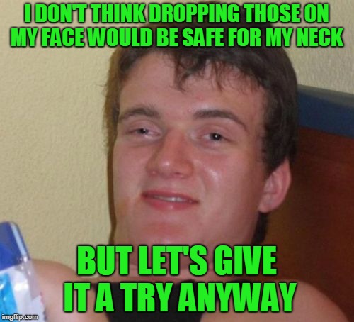 10 Guy Meme | I DON'T THINK DROPPING THOSE ON MY FACE WOULD BE SAFE FOR MY NECK BUT LET'S GIVE IT A TRY ANYWAY | image tagged in memes,10 guy | made w/ Imgflip meme maker