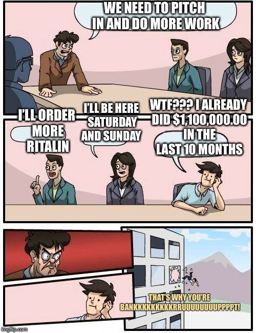 And I make waay less than them...! | WE NEED TO PITCH IN AND DO MORE WORK; I’LL BE HERE SATURDAY AND SUNDAY; WTF??? I ALREADY DID $1,100,000.00 IN THE LAST 10 MONTHS; I’LL ORDER MORE RITALIN; THAT’S WHY YOU’RE BANKKKKKKKKKRRUUUUUUUUPPPPT! | image tagged in memes,boardroom meeting suggestion,true story | made w/ Imgflip meme maker