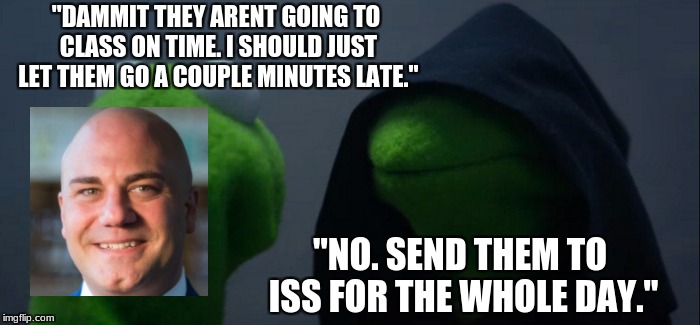 Evil Kermit Meme | "DAMMIT THEY ARENT GOING TO CLASS ON TIME. I SHOULD JUST LET THEM GO A COUPLE MINUTES LATE."; "NO. SEND THEM TO ISS FOR THE WHOLE DAY." | image tagged in memes,evil kermit | made w/ Imgflip meme maker