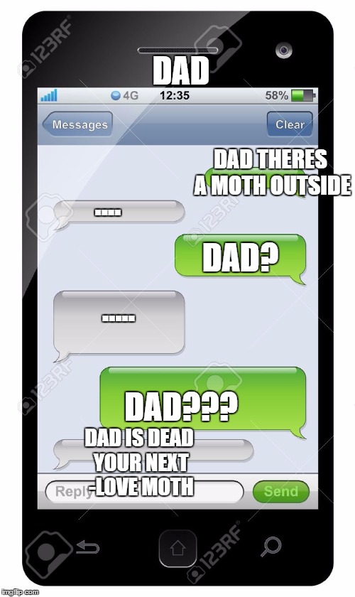 Blank text conversation | DAD; DAD THERES A MOTH OUTSIDE; .... DAD? ..... DAD??? DAD IS DEAD YOUR NEXT -LOVE MOTH | image tagged in blank text conversation | made w/ Imgflip meme maker