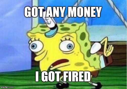 Mocking Spongebob Meme | GOT ANY MONEY; I GOT FIRED | image tagged in memes,mocking spongebob | made w/ Imgflip meme maker