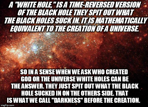 the universe | A "WHITE HOLE," IS A TIME-REVERSED VERSION OF THE BLACK HOLE THEY SPIT OUT WHAT THE BLACK HOLES SUCK IN. IT IS MATHEMATICALLY EQUIVALENT TO THE CREATION OF A UNIVERSE. SO IN A SENSE WHEN WE ASK WHO CREATED GOD OR THE UNIVERSE WHITE HOLES CAN BE THE ANSWER. THEY JUST SPIT OUT WHAT THE BLACK HOLE SUCKED IN ON THE OTHERS SIDE. THAT IS WHAT WE CALL "DARKNESS" BEFORE THE CREATION. | image tagged in the universe | made w/ Imgflip meme maker