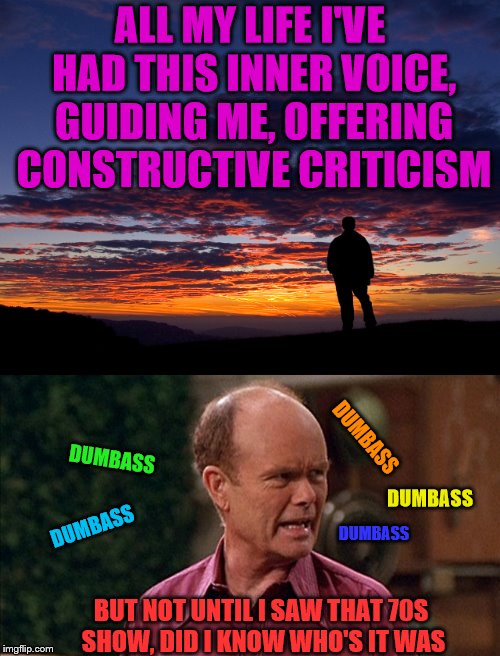 Thanks Red!!! | ALL MY LIFE I'VE HAD THIS INNER VOICE, GUIDING ME, OFFERING CONSTRUCTIVE CRITICISM; DUMBASS; DUMBASS; DUMBASS; DUMBASS; DUMBASS; BUT NOT UNTIL I SAW THAT 70S SHOW, DID I KNOW WHO'S IT WAS | image tagged in memes,contemplation,constructive criticism,red forman,dumbass | made w/ Imgflip meme maker