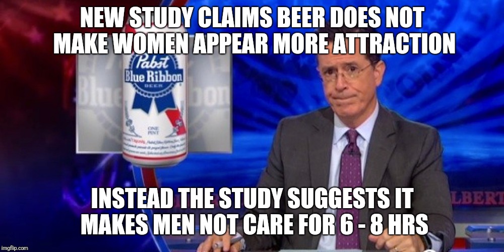 Beer Study | NEW STUDY CLAIMS BEER DOES NOT MAKE WOMEN APPEAR MORE ATTRACTION; INSTEAD THE STUDY SUGGESTS IT MAKES MEN NOT CARE FOR 6 - 8 HRS | image tagged in stephen colbert,beer,women | made w/ Imgflip meme maker