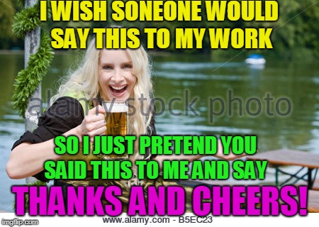 I WISH SONEONE WOULD SAY THIS TO MY WORK THANKS AND CHEERS! SO I JUST PRETEND YOU SAID THIS TO ME AND SAY | made w/ Imgflip meme maker