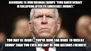 ACCORDING TO JOHN BRENNAN TRUMPS "YOUR KAKISTOCRACY IS COLLAPSING AFTER ITS LAMENTABLE JOURNEY."; YOU MAY BE RIGHT... YOU'VE DONE FAR MORE TO UNSEAT TRUMP THAN YOU EVER DID ANY OF OUR NATIONS ENEMIES! | image tagged in deep state,democrats,2020 elections | made w/ Imgflip meme maker