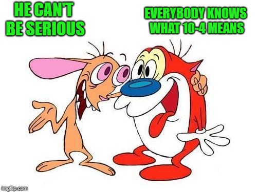 ren and stimpy | HE CAN'T BE SERIOUS EVERYBODY KNOWS WHAT 10-4 MEANS | image tagged in ren and stimpy | made w/ Imgflip meme maker