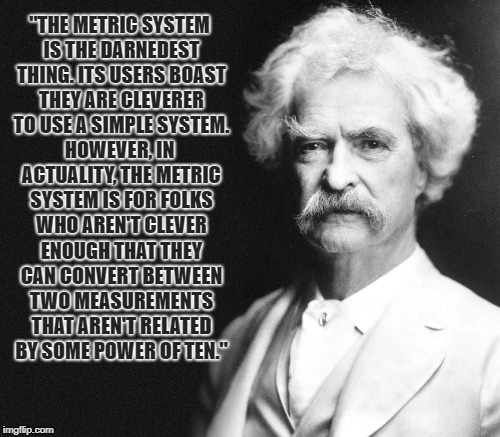 Good point. | "THE METRIC SYSTEM IS THE DARNEDEST THING. ITS USERS BOAST THEY ARE CLEVERER TO USE A SIMPLE SYSTEM. HOWEVER, IN ACTUALITY, THE METRIC SYSTEM IS FOR FOLKS WHO AREN'T CLEVER ENOUGH THAT THEY CAN CONVERT BETWEEN TWO MEASUREMENTS THAT AREN'T RELATED BY SOME POWER OF TEN." | image tagged in memes,metric,dont believe everything you read on the web | made w/ Imgflip meme maker
