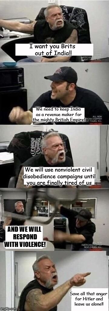 American Chopper Argument Meme | I want you Brits out
of India!! We need to keep India as a revenue maker for the mighty British Empire! We will use nonviolent civil disobedience campaigns until you are finally tired of us; AND WE WILL RESPOND WITH VIOLENCE! Save all that anger for Hitler and leave us alone!! | image tagged in american chopper argument | made w/ Imgflip meme maker