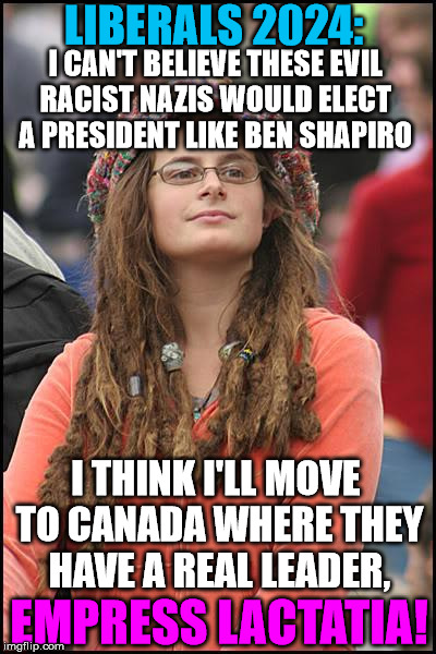 College Liberal | LIBERALS 2024:; I CAN'T BELIEVE THESE EVIL RACIST NAZIS WOULD ELECT A PRESIDENT LIKE BEN SHAPIRO; I THINK I'LL MOVE TO CANADA WHERE THEY HAVE A REAL LEADER, EMPRESS LACTATIA! | image tagged in memes,college liberal | made w/ Imgflip meme maker
