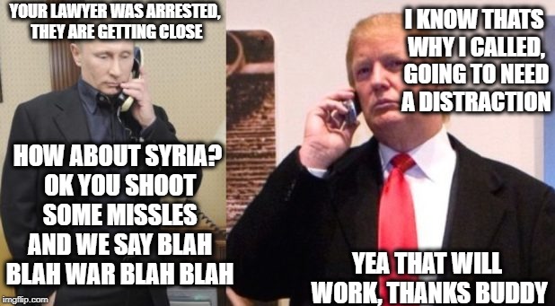 Trump Putin phone call | I KNOW THATS WHY I CALLED, GOING TO NEED A DISTRACTION; YOUR LAWYER WAS ARRESTED, THEY ARE GETTING CLOSE; HOW ABOUT SYRIA? OK YOU SHOOT SOME MISSLES AND WE SAY BLAH BLAH WAR BLAH BLAH; YEA THAT WILL WORK, THANKS BUDDY | image tagged in trump putin phone call | made w/ Imgflip meme maker