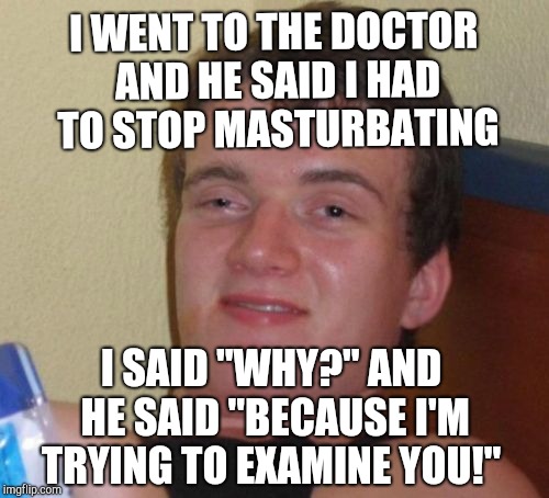 10 Guy Meme | I WENT TO THE DOCTOR AND HE SAID I HAD TO STOP MASTURBATING; I SAID "WHY?" AND HE SAID "BECAUSE I'M TRYING TO EXAMINE YOU!" | image tagged in memes,10 guy | made w/ Imgflip meme maker