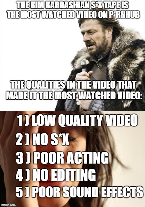 Qualities needed for the most watched video | THE KIM KARDASHIAN S*X TAPE IS THE MOST WATCHED VIDEO ON P*RNHUB; THE QUALITIES IN THE VIDEO THAT MADE IT THE MOST WATCHED VIDEO:; 1 ) LOW QUALITY VIDEO; 2 ) NO S*X; 3 ) POOR ACTING; 4 ) NO EDITING; 5 ) POOR SOUND EFFECTS | image tagged in memes,funny,first world problems,brace yourselves x is coming,video | made w/ Imgflip meme maker