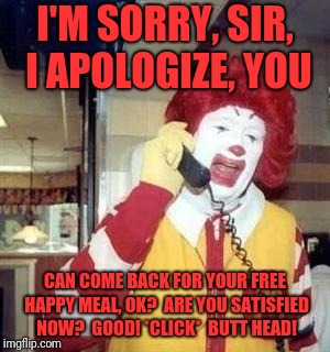 Ronald McDonald Temp | I'M SORRY, SIR, I APOLOGIZE, YOU; CAN COME BACK FOR YOUR FREE HAPPY MEAL, OK?  ARE YOU SATISFIED NOW?  GOOD! *CLICK*  BUTT HEAD! | image tagged in ronald mcdonald temp | made w/ Imgflip meme maker