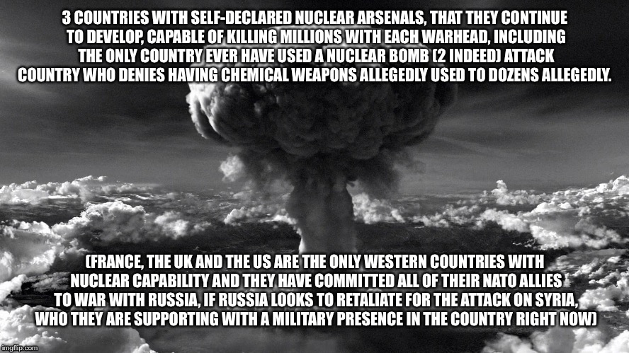 Explosive hypocrisy  | 3 COUNTRIES WITH SELF-DECLARED NUCLEAR ARSENALS, THAT THEY CONTINUE TO DEVELOP, CAPABLE OF KILLING MILLIONS WITH EACH WARHEAD, INCLUDING THE ONLY COUNTRY EVER HAVE USED A NUCLEAR BOMB (2 INDEED) ATTACK COUNTRY WHO DENIES HAVING CHEMICAL WEAPONS ALLEGEDLY USED TO DOZENS ALLEGEDLY. (FRANCE, THE UK AND THE US ARE THE ONLY WESTERN COUNTRIES WITH NUCLEAR CAPABILITY AND THEY HAVE COMMITTED ALL OF THEIR NATO ALLIES TO WAR WITH RUSSIA, IF RUSSIA LOOKS TO RETALIATE FOR THE ATTACK ON SYRIA, WHO THEY ARE SUPPORTING WITH A MILITARY PRESENCE IN THE COUNTRY RIGHT NOW) | image tagged in nuclear war | made w/ Imgflip meme maker