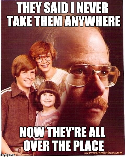 Vengeance Dad Meme | THEY SAID I NEVER TAKE THEM ANYWHERE; NOW THEY'RE ALL OVER THE PLACE | image tagged in memes,vengeance dad | made w/ Imgflip meme maker