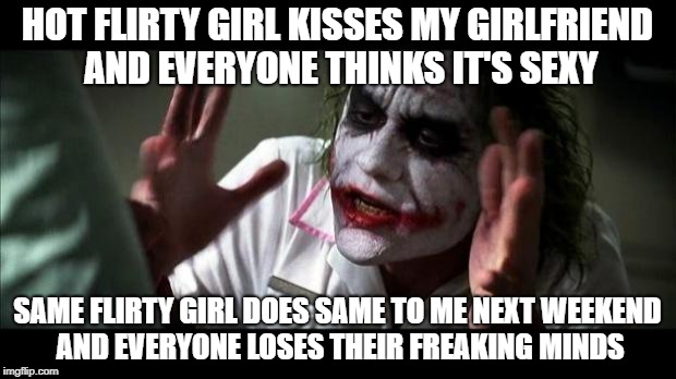 Joker Mind Loss | HOT FLIRTY GIRL KISSES MY GIRLFRIEND AND EVERYONE THINKS IT'S SEXY; SAME FLIRTY GIRL DOES SAME TO ME NEXT WEEKEND AND EVERYONE LOSES THEIR FREAKING MINDS | image tagged in joker mind loss | made w/ Imgflip meme maker