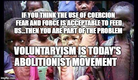 starving children | IF YOU THINK THE USE OF COERCION FEAR AND FORCE IS ACCEPTABLE TO FEED US...THEN YOU ARE PART OF THE PROBLEM; VOLUNTARYISM IS TODAY'S ABOLITIONIST MOVEMENT | image tagged in starving children | made w/ Imgflip meme maker