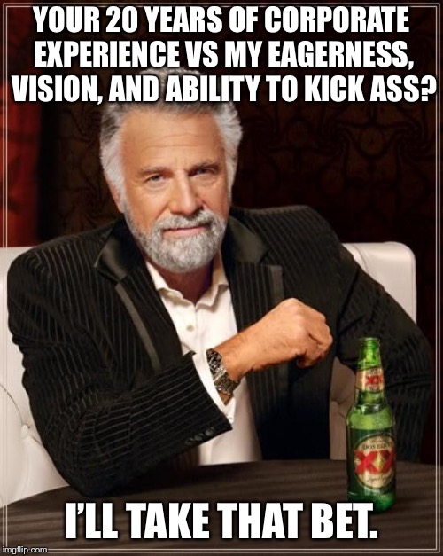 The Most Interesting Man In The World | YOUR 20 YEARS OF CORPORATE EXPERIENCE VS MY EAGERNESS, VISION, AND ABILITY TO KICK ASS? I’LL TAKE THAT BET. | image tagged in memes,the most interesting man in the world | made w/ Imgflip meme maker