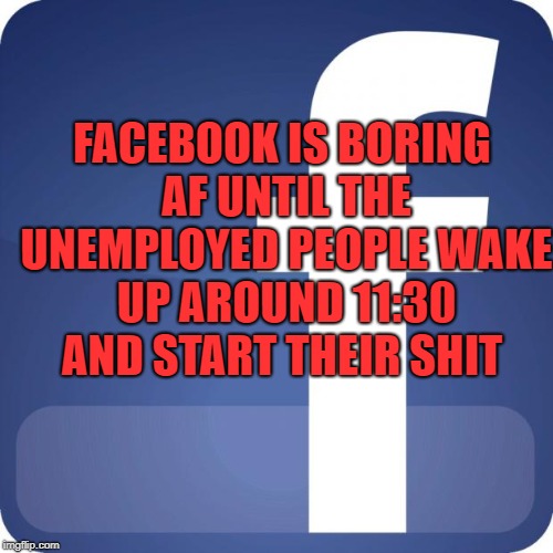 facebook | FACEBOOK IS BORING AF UNTIL THE UNEMPLOYED PEOPLE WAKE UP AROUND 11:30 AND START THEIR SHIT | image tagged in facebook | made w/ Imgflip meme maker