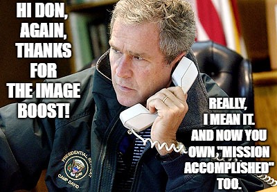 TRUMP: Bush's prayers answered.  | HI DON, AGAIN, THANKS FOR THE IMAGE BOOST! REALLY, I MEAN IT. AND NOW YOU OWN "MISSION ACCOMPLISHED" TOO. | image tagged in war monger,president trump,george bush | made w/ Imgflip meme maker