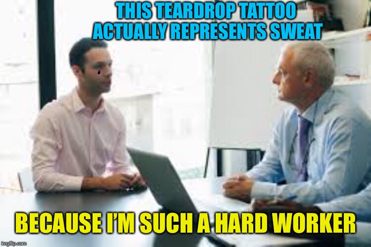 First impressions | THIS TEARDROP TATTOO ACTUALLY REPRESENTS SWEAT; BECAUSE I’M SUCH A HARD WORKER | image tagged in job interview,prison,tattoos,bullshitter's logic,funny memes | made w/ Imgflip meme maker
