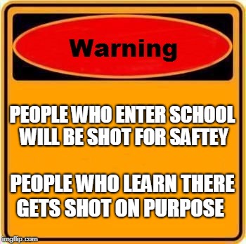 Warning Sign Meme | PEOPLE WHO ENTER SCHOOL WILL BE SHOT FOR SAFTEY; PEOPLE WHO LEARN THERE GETS SHOT ON PURPOSE | image tagged in memes,warning sign | made w/ Imgflip meme maker