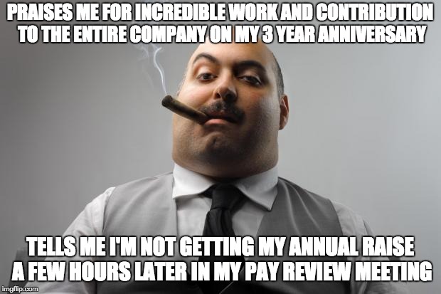Scumbag Boss Meme | PRAISES ME FOR INCREDIBLE WORK AND CONTRIBUTION TO THE ENTIRE COMPANY ON MY 3 YEAR ANNIVERSARY; TELLS ME I'M NOT GETTING MY ANNUAL RAISE A FEW HOURS LATER IN MY PAY REVIEW MEETING | image tagged in memes,scumbag boss | made w/ Imgflip meme maker