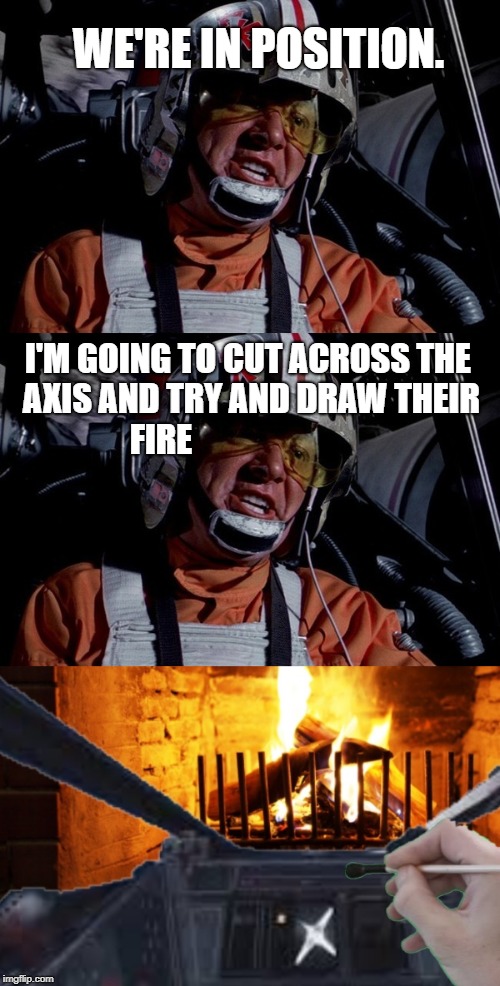 Star wars Red leader | WE'RE IN POSITION. I'M GOING TO CUT ACROSS THE AXIS AND TRY AND DRAW THEIR FIRE | image tagged in star wars | made w/ Imgflip meme maker