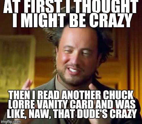 Seriously though, this has to be one of the most narcissistic people on the planet to date.  | AT FIRST I THOUGHT I MIGHT BE CRAZY; THEN I READ ANOTHER CHUCK LORRE VANITY CARD AND WAS LIKE, NAW, THAT DUDE'S CRAZY | image tagged in ancient aliens,malignant narcissist,comedy | made w/ Imgflip meme maker
