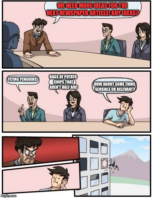 Boardroom Meeting Suggestion Meme | WE NEED MORE IDEAS FOR THE NEXT NEWSPAPER ARTICLE! ANY IDEAS? FLYING PENGUINS! BAGS OF POTATO CHIPS THAT AREN'T HALF AIR! HOW ABOUT SOME THING SENSIBLE OR RELEVANT? | image tagged in memes,boardroom meeting suggestion | made w/ Imgflip meme maker