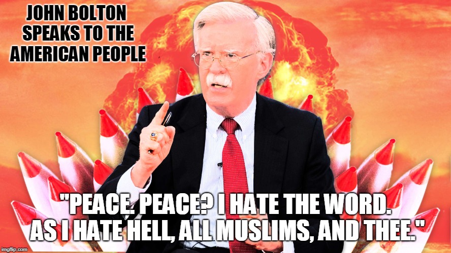JOHN BOLTON SPEAKS TO THE AMERICAN PEOPLE; "PEACE. PEACE? I HATE THE WORD. AS I HATE HELL, ALL MUSLIMS, AND THEE." | image tagged in john bolton | made w/ Imgflip meme maker