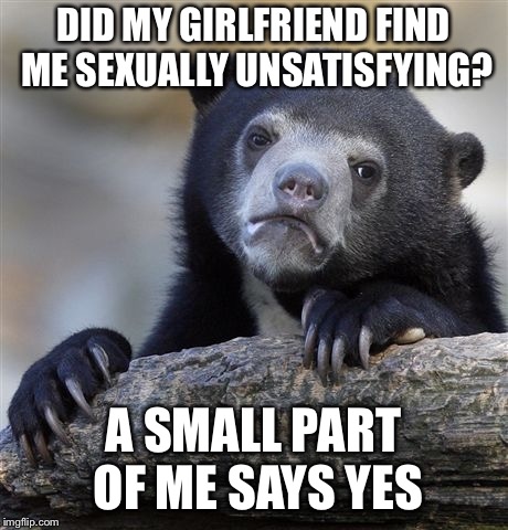 Did my girlfriend find me sexually unsatisfying? | DID MY GIRLFRIEND FIND ME SEXUALLY UNSATISFYING? A SMALL PART OF ME SAYS YES | image tagged in memes,confession bear | made w/ Imgflip meme maker