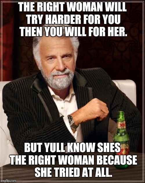The Most Interesting Man In The World Meme | THE RIGHT WOMAN WILL TRY HARDER FOR YOU THEN YOU WILL FOR HER. BUT YULL KNOW SHES THE RIGHT WOMAN BECAUSE SHE TRIED AT ALL. | image tagged in memes,the most interesting man in the world | made w/ Imgflip meme maker