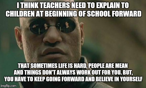 Matrix Morpheus Meme | I THINK TEACHERS NEED TO EXPLAIN TO CHILDREN AT BEGINNING OF SCHOOL FORWARD; THAT SOMETIMES LIFE IS HARD, PEOPLE ARE MEAN AND THINGS DON'T ALWAYS WORK OUT FOR YOU. BUT, YOU HAVE TO KEEP GOING FORWARD AND BELIEVE IN YOURSELF | image tagged in memes,matrix morpheus | made w/ Imgflip meme maker