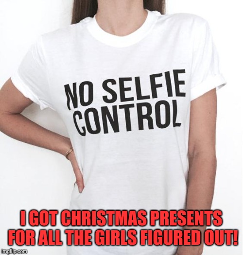 One less thing  | I GOT CHRISTMAS PRESENTS FOR ALL THE GIRLS FIGURED OUT! | image tagged in funny,memes,dank,christmas presents,tshirt | made w/ Imgflip meme maker