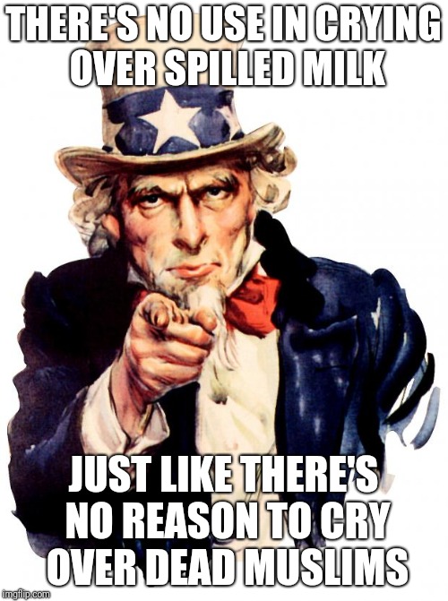 Uncle Sam Meme | THERE'S NO USE IN CRYING OVER SPILLED MILK; JUST LIKE THERE'S NO REASON TO CRY OVER DEAD MUSLIMS | image tagged in memes,uncle sam | made w/ Imgflip meme maker