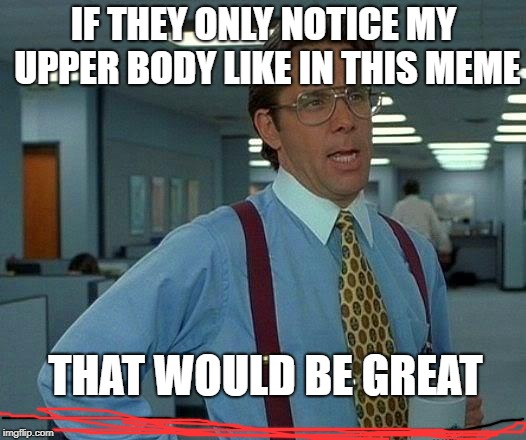That Would Be Great Meme | IF THEY ONLY NOTICE MY UPPER BODY LIKE IN THIS MEME THAT WOULD BE GREAT | image tagged in memes,that would be great | made w/ Imgflip meme maker