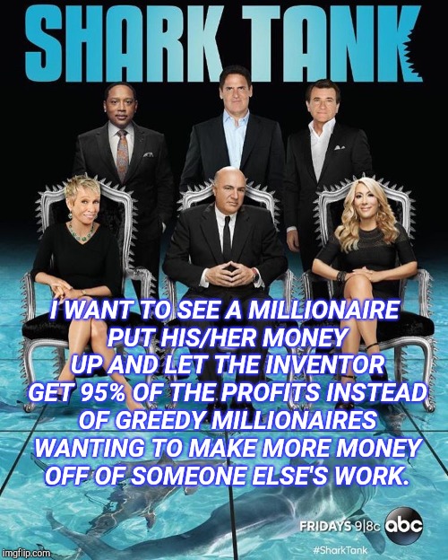 Shark Tank Greed | I WANT TO SEE A MILLIONAIRE PUT HIS/HER MONEY UP AND LET THE INVENTOR GET 95% OF THE PROFITS INSTEAD OF GREEDY MILLIONAIRES WANTING TO MAKE MORE MONEY OFF OF SOMEONE ELSE'S WORK. | image tagged in shark tank,shark attack,corporate greed,greedy,compassion,selfish | made w/ Imgflip meme maker
